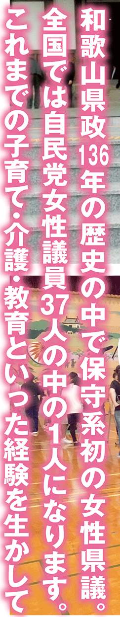 和歌山県政136年の歴史の中で保守系初の女性県議。全国では自民党女性議員37人の中の1人になります。これまでの子育て・介護・教育といった経験を生かして